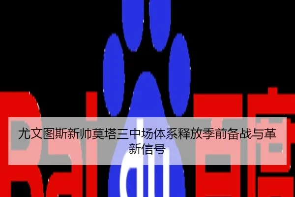 尤文图斯新帅莫塔三中场体系释放季前备战与革新信号