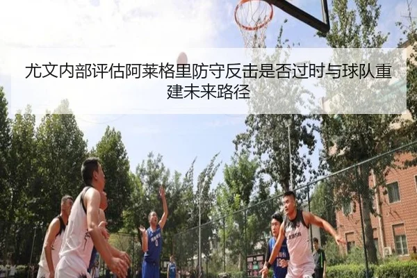 尤文内部评估阿莱格里防守反击是否过时与球队重建未来路径