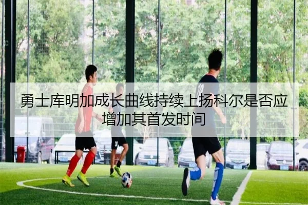 勇士库明加成长曲线持续上扬科尔是否应增加其首发时间