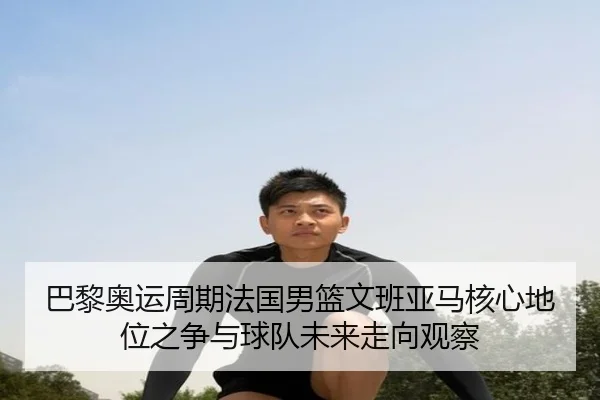 巴黎奥运周期法国男篮文班亚马核心地位之争与球队未来走向观察