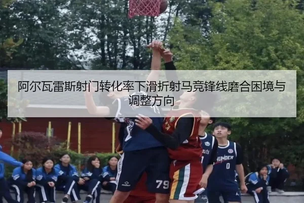 阿尔瓦雷斯射门转化率下滑折射马竞锋线磨合困境与调整方向