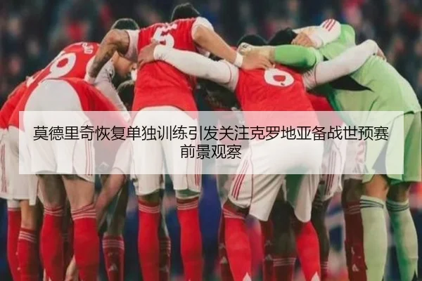 莫德里奇恢复单独训练引发关注克罗地亚备战世预赛前景观察